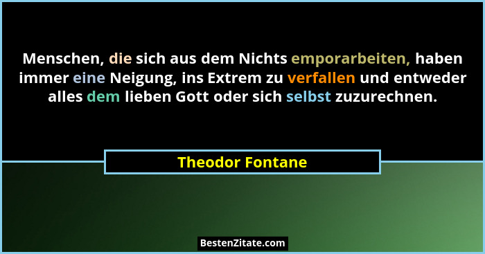 Menschen, die sich aus dem Nichts emporarbeiten, haben immer eine Neigung, ins Extrem zu verfallen und entweder alles dem lieben Got... - Theodor Fontane