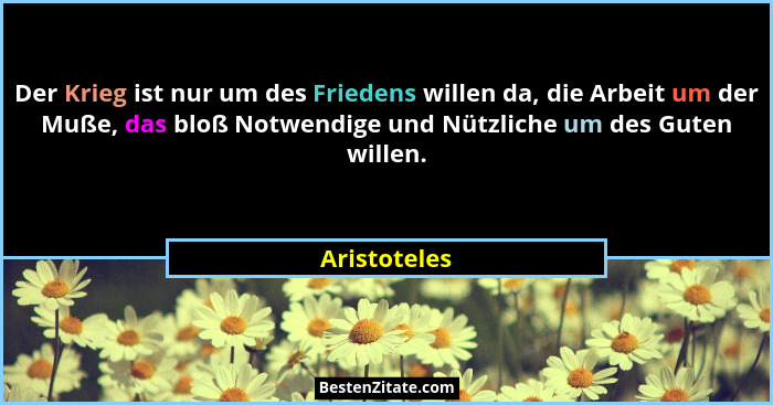 Der Krieg ist nur um des Friedens willen da, die Arbeit um der Muße, das bloß Notwendige und Nützliche um des Guten willen.... - Aristoteles