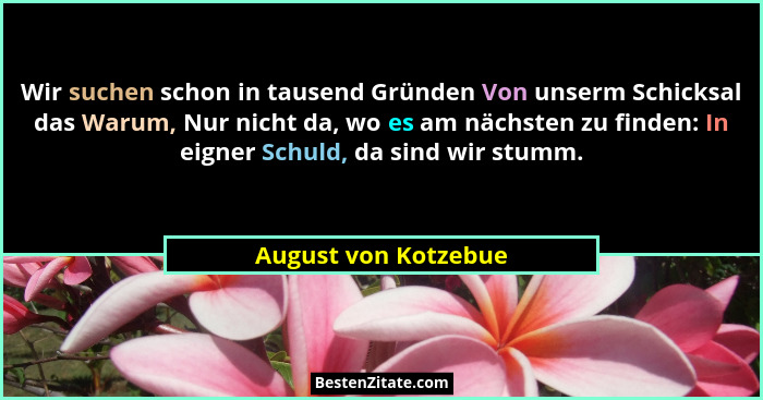 Wir suchen schon in tausend Gründen Von unserm Schicksal das Warum, Nur nicht da, wo es am nächsten zu finden: In eigner Schuld,... - August von Kotzebue