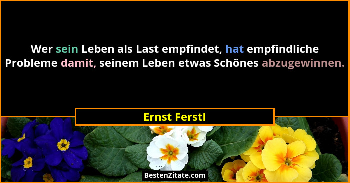 Wer sein Leben als Last empfindet, hat empfindliche Probleme damit, seinem Leben etwas Schönes abzugewinnen.... - Ernst Ferstl