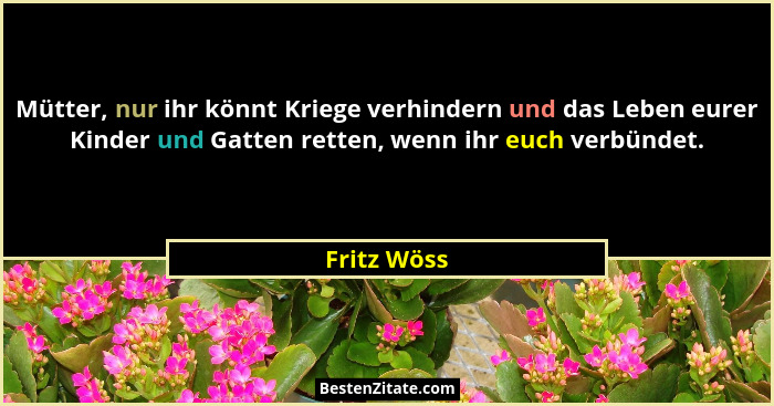 Mütter, nur ihr könnt Kriege verhindern und das Leben eurer Kinder und Gatten retten, wenn ihr euch verbündet.... - Fritz Wöss