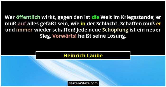 Wer öffentlich wirkt, gegen den ist die Welt im Kriegsstande; er muß auf alles gefaßt sein, wie in der Schlacht. Schaffen muß er und... - Heinrich Laube