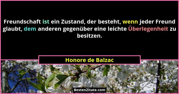 Freundschaft ist ein Zustand, der besteht, wenn jeder Freund glaubt, dem anderen gegenüber eine leichte Überlegenheit zu besitzen.... - Honore de Balzac