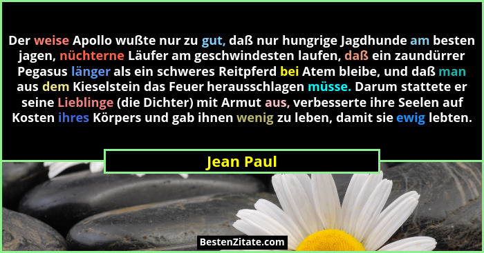 Der weise Apollo wußte nur zu gut, daß nur hungrige Jagdhunde am besten jagen, nüchterne Läufer am geschwindesten laufen, daß ein zaundürr... - Jean Paul