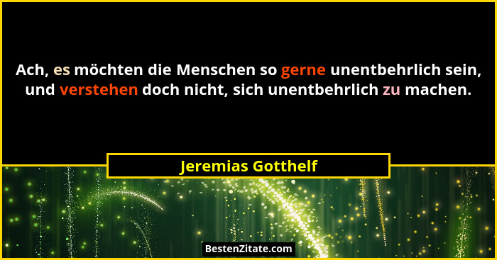 Ach, es möchten die Menschen so gerne unentbehrlich sein, und verstehen doch nicht, sich unentbehrlich zu machen.... - Jeremias Gotthelf
