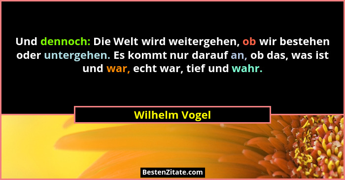 Und dennoch: Die Welt wird weitergehen, ob wir bestehen oder untergehen. Es kommt nur darauf an, ob das, was ist und war, echt war, ti... - Wilhelm Vogel