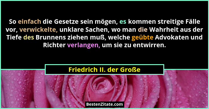 So einfach die Gesetze sein mögen, es kommen streitige Fälle vor, verwickelte, unklare Sachen, wo man die Wahrheit aus der T... - Friedrich II. der Große