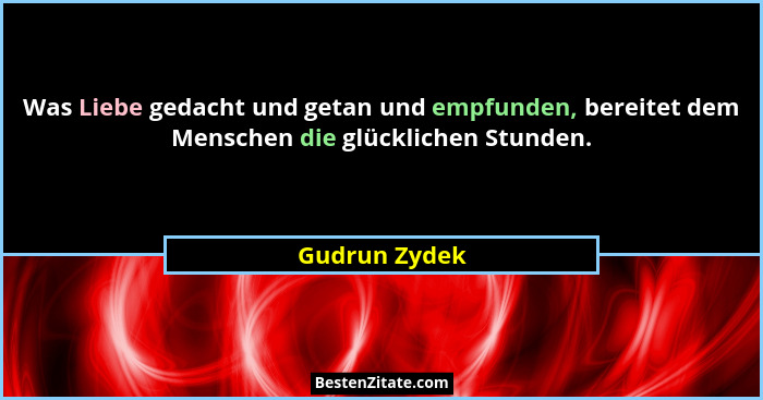 Was Liebe gedacht und getan und empfunden, bereitet dem Menschen die glücklichen Stunden.... - Gudrun Zydek