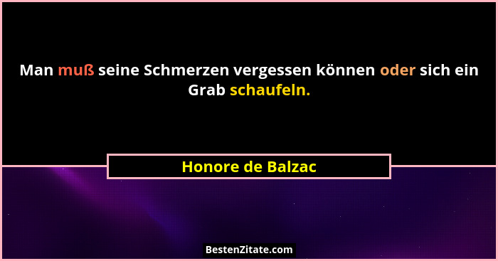 Man muß seine Schmerzen vergessen können oder sich ein Grab schaufeln.... - Honore de Balzac