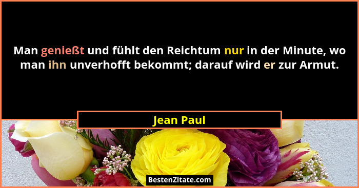 Man genießt und fühlt den Reichtum nur in der Minute, wo man ihn unverhofft bekommt; darauf wird er zur Armut.... - Jean Paul