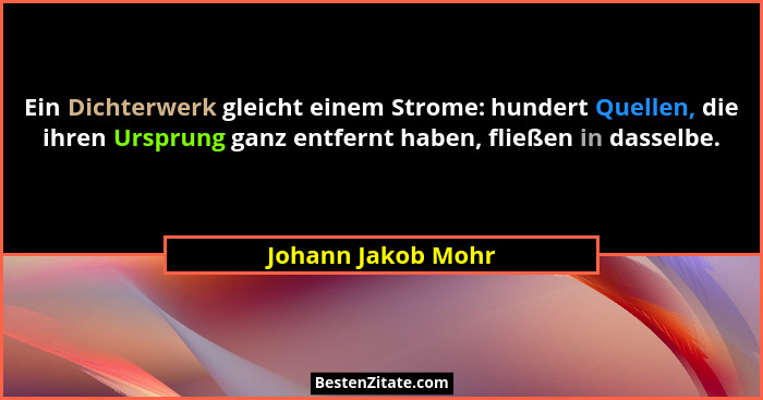 Ein Dichterwerk gleicht einem Strome: hundert Quellen, die ihren Ursprung ganz entfernt haben, fließen in dasselbe.... - Johann Jakob Mohr