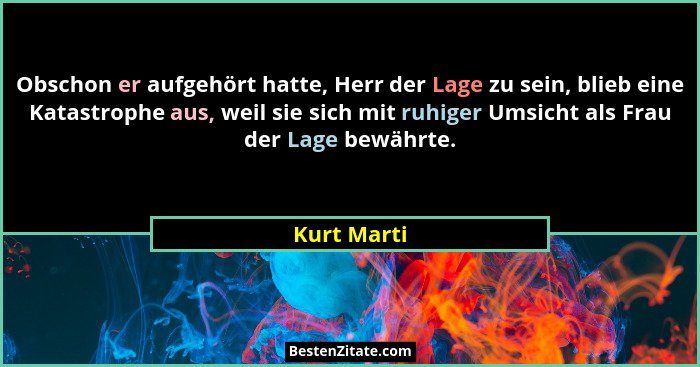 Obschon er aufgehört hatte, Herr der Lage zu sein, blieb eine Katastrophe aus, weil sie sich mit ruhiger Umsicht als Frau der Lage bewähr... - Kurt Marti
