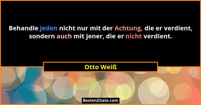 Behandle jeden nicht nur mit der Achtung, die er verdient, sondern auch mit jener, die er nicht verdient.... - Otto Weiß