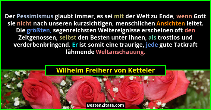 Der Pessimismus glaubt immer, es sei mit der Welt zu Ende, wenn Gott sie nicht nach unseren kurzsichtigen, menschliche... - Wilhelm Freiherr von Ketteler