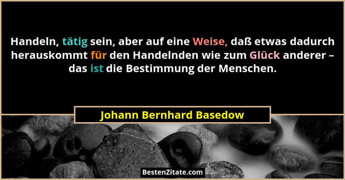 Handeln, tätig sein, aber auf eine Weise, daß etwas dadurch herauskommt für den Handelnden wie zum Glück anderer – das ist d... - Johann Bernhard Basedow