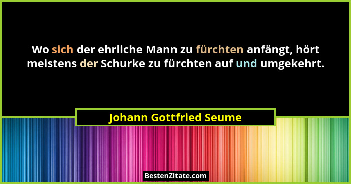 Wo sich der ehrliche Mann zu fürchten anfängt, hört meistens der Schurke zu fürchten auf und umgekehrt.... - Johann Gottfried Seume