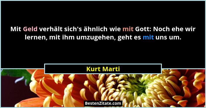 Mit Geld verhält sich's ähnlich wie mit Gott: Noch ehe wir lernen, mit ihm umzugehen, geht es mit uns um.... - Kurt Marti