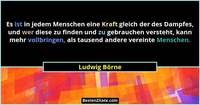 Es ist in jedem Menschen eine Kraft gleich der des Dampfes, und wer diese zu finden und zu gebrauchen versteht, kann mehr vollbringen,... - Ludwig Börne