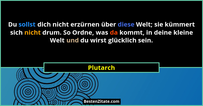 Du sollst dich nicht erzürnen über diese Welt; sie kümmert sich nicht drum. So Ordne, was da kommt, in deine kleine Welt und du wirst glück... - Plutarch