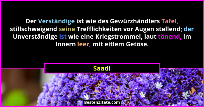 Der Verständige ist wie des Gewürzhändlers Tafel, stillschweigend seine Trefflichkeiten vor Augen stellend; der Unverständige ist wie eine Kri... - Saadi