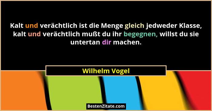 Kalt und verächtlich ist die Menge gleich jedweder Klasse, kalt und verächtlich mußt du ihr begegnen, willst du sie untertan dir mache... - Wilhelm Vogel