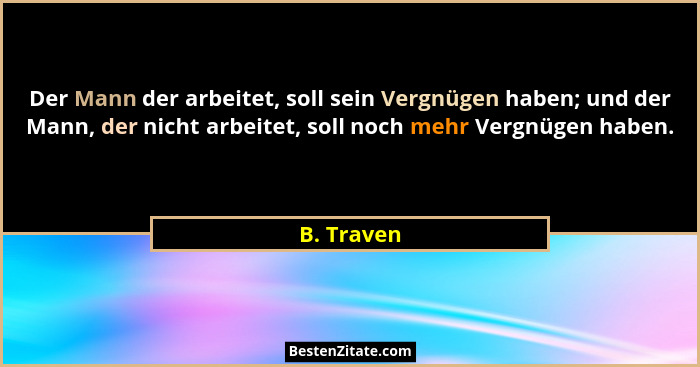 Der Mann der arbeitet, soll sein Vergnügen haben; und der Mann, der nicht arbeitet, soll noch mehr Vergnügen haben.... - B. Traven