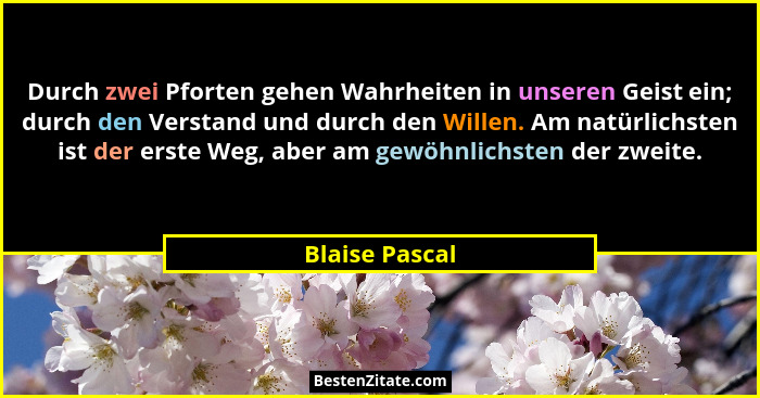 Durch zwei Pforten gehen Wahrheiten in unseren Geist ein; durch den Verstand und durch den Willen. Am natürlichsten ist der erste Weg,... - Blaise Pascal