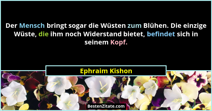 Der Mensch bringt sogar die Wüsten zum Blühen. Die einzige Wüste, die ihm noch Widerstand bietet, befindet sich in seinem Kopf.... - Ephraim Kishon