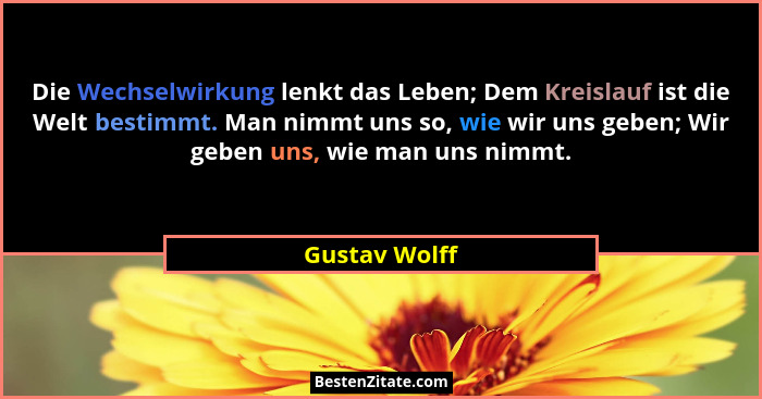 Die Wechselwirkung lenkt das Leben; Dem Kreislauf ist die Welt bestimmt. Man nimmt uns so, wie wir uns geben; Wir geben uns, wie man un... - Gustav Wolff