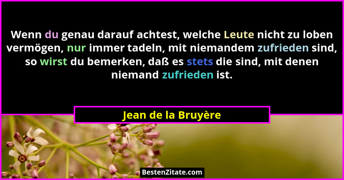 Wenn du genau darauf achtest, welche Leute nicht zu loben vermögen, nur immer tadeln, mit niemandem zufrieden sind, so wirst du b... - Jean de la Bruyère