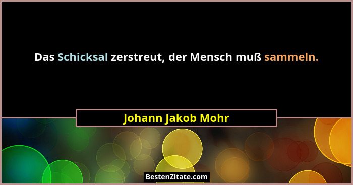 Das Schicksal zerstreut, der Mensch muß sammeln.... - Johann Jakob Mohr