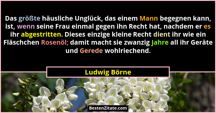 Das größte häusliche Unglück, das einem Mann begegnen kann, ist, wenn seine Frau einmal gegen ihn Recht hat, nachdem er es ihr abgestri... - Ludwig Börne
