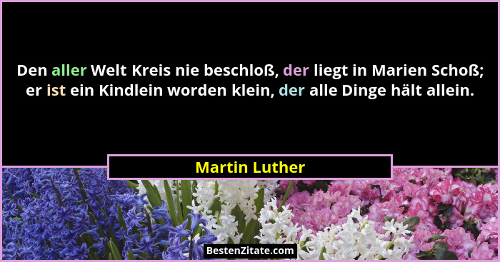 Den aller Welt Kreis nie beschloß, der liegt in Marien Schoß; er ist ein Kindlein worden klein, der alle Dinge hält allein.... - Martin Luther