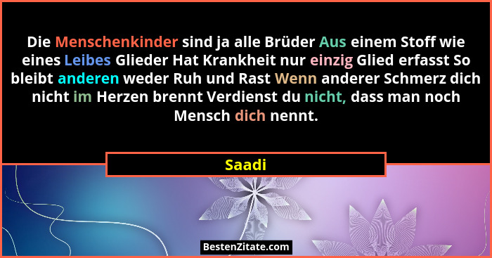 Die Menschenkinder sind ja alle Brüder Aus einem Stoff wie eines Leibes Glieder Hat Krankheit nur einzig Glied erfasst So bleibt anderen weder... - Saadi