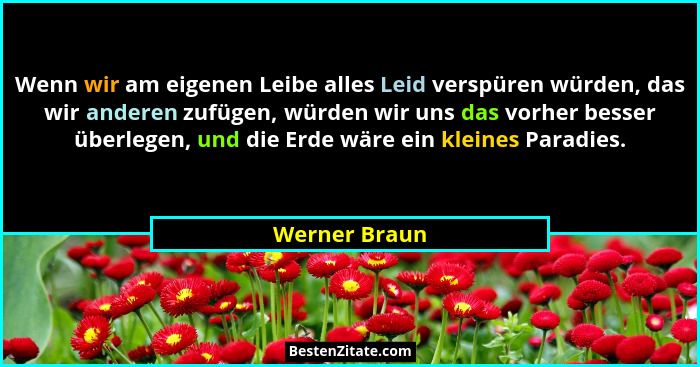Wenn wir am eigenen Leibe alles Leid verspüren würden, das wir anderen zufügen, würden wir uns das vorher besser überlegen, und die Erd... - Werner Braun