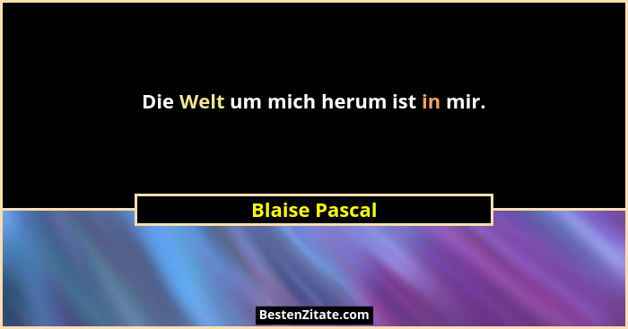 Die Welt um mich herum ist in mir.... - Blaise Pascal