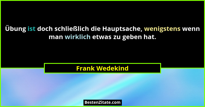 Übung ist doch schließlich die Hauptsache, wenigstens wenn man wirklich etwas zu geben hat.... - Frank Wedekind