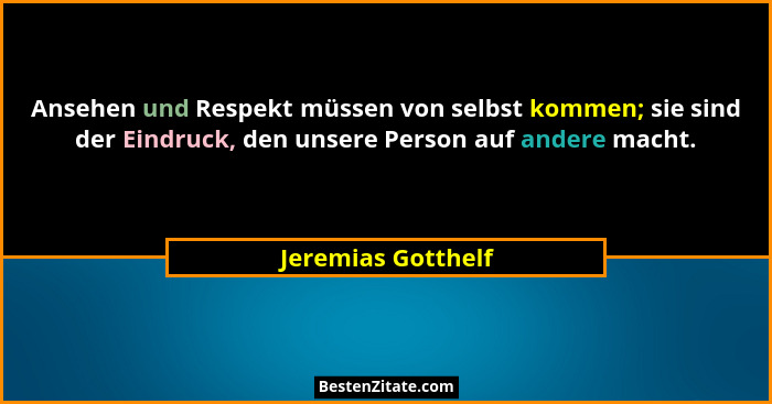 Ansehen und Respekt müssen von selbst kommen; sie sind der Eindruck, den unsere Person auf andere macht.... - Jeremias Gotthelf