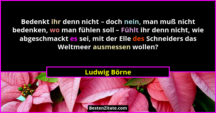 Bedenkt ihr denn nicht – doch nein, man muß nicht bedenken, wo man fühlen soll – Fühlt ihr denn nicht, wie abgeschmackt es sei, mit der... - Ludwig Börne
