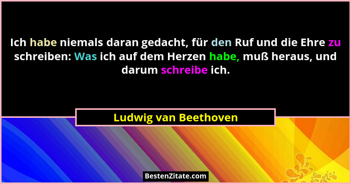 Ich habe niemals daran gedacht, für den Ruf und die Ehre zu schreiben: Was ich auf dem Herzen habe, muß heraus, und darum schre... - Ludwig van Beethoven