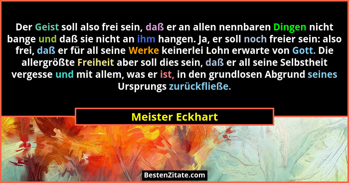 Der Geist soll also frei sein, daß er an allen nennbaren Dingen nicht bange und daß sie nicht an ihm hangen. Ja, er soll noch freier... - Meister Eckhart