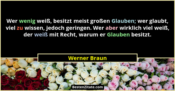 Wer wenig weiß, besitzt meist großen Glauben; wer glaubt, viel zu wissen, jedoch geringen. Wer aber wirklich viel weiß, der weiß mit Re... - Werner Braun