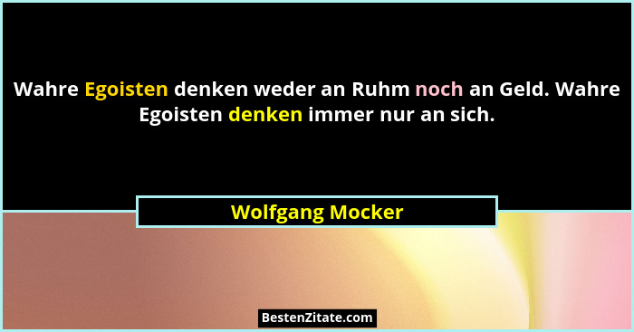 Wahre Egoisten denken weder an Ruhm noch an Geld. Wahre Egoisten denken immer nur an sich.... - Wolfgang Mocker