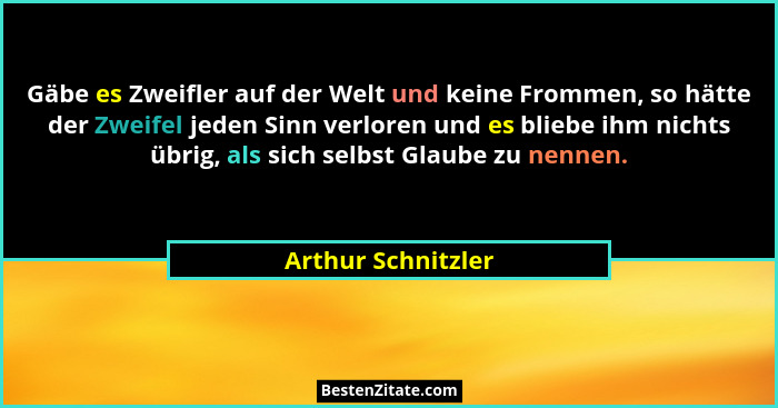 Gäbe es Zweifler auf der Welt und keine Frommen, so hätte der Zweifel jeden Sinn verloren und es bliebe ihm nichts übrig, als sich... - Arthur Schnitzler