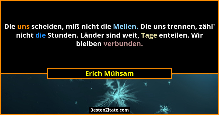 Die uns scheiden, miß nicht die Meilen. Die uns trennen, zähl' nicht die Stunden. Länder sind weit, Tage enteilen. Wir bleiben verb... - Erich Mühsam