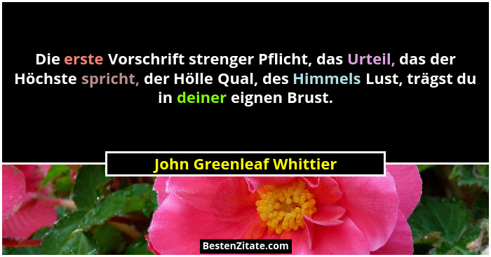 Die erste Vorschrift strenger Pflicht, das Urteil, das der Höchste spricht, der Hölle Qual, des Himmels Lust, trägst du in d... - John Greenleaf Whittier