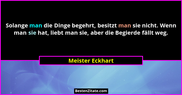 Solange man die Dinge begehrt, besitzt man sie nicht. Wenn man sie hat, liebt man sie, aber die Begierde fällt weg.... - Meister Eckhart