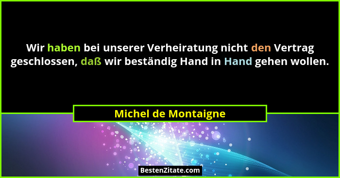 Wir haben bei unserer Verheiratung nicht den Vertrag geschlossen, daß wir beständig Hand in Hand gehen wollen.... - Michel de Montaigne