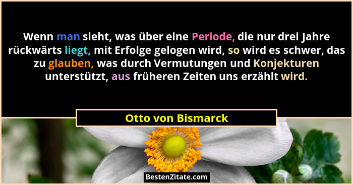 Wenn man sieht, was über eine Periode, die nur drei Jahre rückwärts liegt, mit Erfolge gelogen wird, so wird es schwer, das zu gla... - Otto von Bismarck