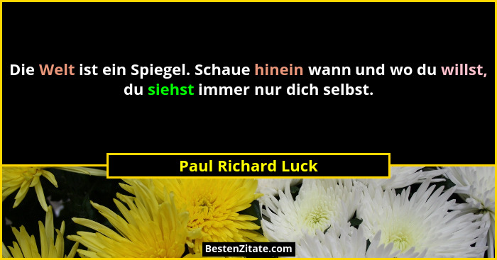Die Welt ist ein Spiegel. Schaue hinein wann und wo du willst, du siehst immer nur dich selbst.... - Paul Richard Luck